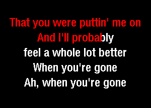 That you were puttin' me on
And I'll probably
feel a whole lot better

When you're gone
Ah, when you're gone