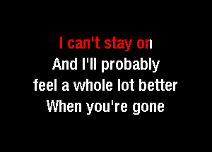 I can't stay on
And I'll probably

feel a whole lot better
When you're gone