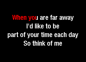 When you are far away
I'd like to be

part of your time each day
80 think of me