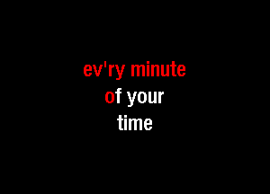 ev'ry minute

of your
time