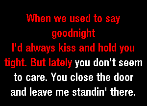 When we used to say
goodnight
I'd always kiss and hold you
tight. But lately you don't seem
to care. You close the door
and leave me standin' there.