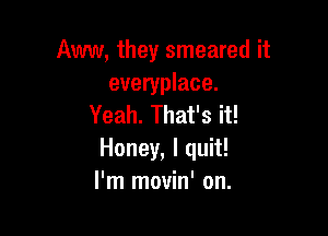 AWW, they smeared it

everyplace.
Yeah. That's it!

Honey, I quit!
I'm movin' on.