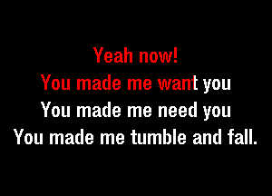 Yeah now!
You made me want you

You made me need you
You made me tumble and fall.
