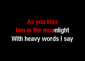 As you kiss

him in the moonlight
With heavy words I say