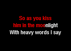 So as you kiss

him in the moonlight
With heavy words I say