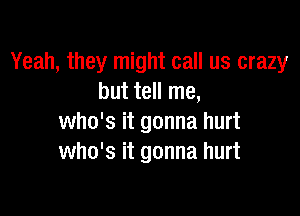 Yeah, they might call us crazy
but tell me,

who's it gonna hurt
who's it gonna hurt