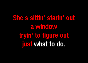 She's sittin' starin' out
a window

tryin' to figure out
just what to do.