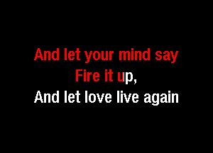 And let your mind say

Fire it up,
And let love live again