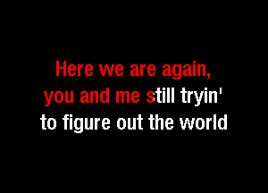 Here we are again,

you and me still tryin'
to figure out the world