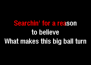 Searchin' for a reason

to believe
What makes this big ball turn