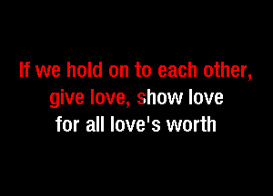 If we hold on to each other,

give love, show love
for all Iove's worth