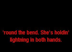 'round the bend. She's holdin'
lightning in both hands.