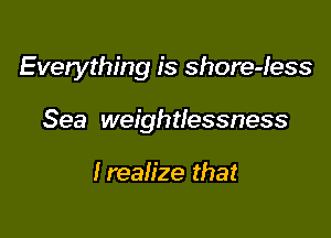 Everything is shore-less

Sea weightlessness

Irealize that