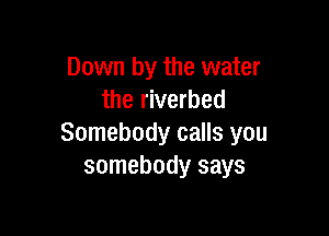 Down by the water
the riverbed

Somebody calls you
somebody says