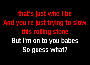 that's just who I be
And you're just trying to slow
this rolling stone

But I'm on to you babes
So guess what?