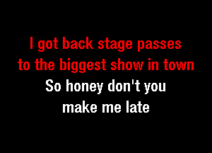 I got back stage passes
to the biggest show in town

So honey don't you
make me late