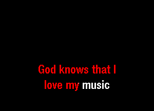 God knows that I
love my music