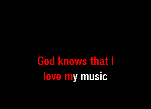 God knows that I
love my music