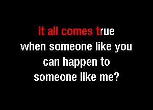 it all comes true
when someone like you

can happen to
someone like me?