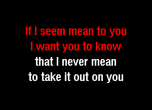 If I seem mean to you
I want you to know

that I never mean
to take it out on you