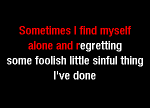 Sometimes I find myself
alone and regretting
some foolish little sinful thing
I've done
