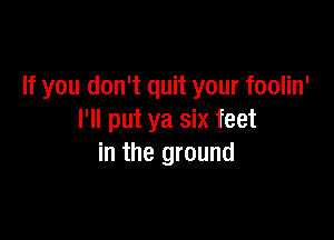 If you don't quit your foolin'

I'll put ya six feet
in the ground