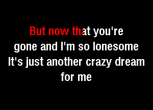 But now that you're
gone and I'm so lonesome

It's just another crazy dream
for me