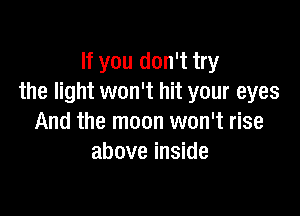 If you don't try
the light won't hit your eyes

And the moon won't rise
above inside