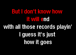 But I don't know how
it will end
with all those records playin'

I guess it's just
how it goes