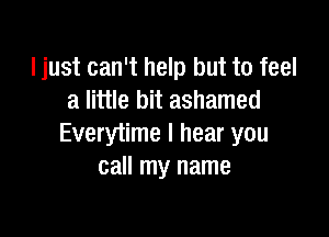 ljust can't help but to feel
a little bit ashamed

Everytime I hear you
call my name