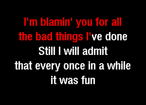 I'm blamin' you for all
the bad things I've done
Still I will admit

that every once in a while
it was fun