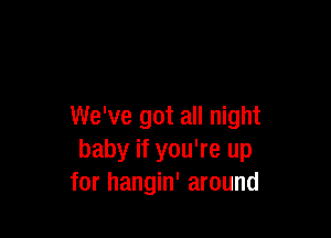 We've got all night

baby if you're up
for hangin' around
