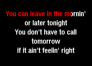 You can leave in the mornin'
or later tonight
You don't have to call

tomorrow
if it ain't feelin' right