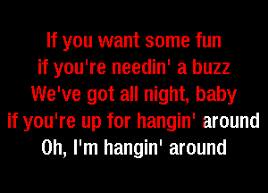 If you want some fun
if you're needin' a buzz
We've got all night, baby
if you're up for hangin' around
on, I'm hangin' around