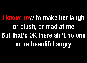 I know how to make her laugh
or blush, or mad at me
But that's OK there ain't no one
more beautiful angry