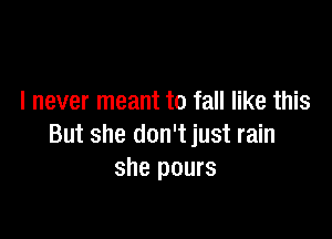 I never meant to fall like this

But she don't just rain
she pours