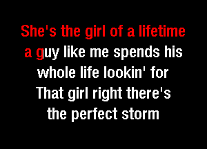 She's the girl of a lifetime
a guy like me spends his
whole life lookin' for
That girl right there's
the perfect storm