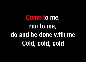 Come to me,
run to me,

do and be done with me
Cold, cold, cold