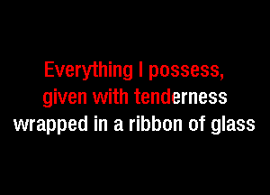 Everything I possess,

given with tenderness
wrapped in a ribbon of glass