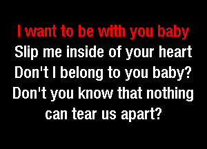 I want to be with you baby
Slip me inside of your heart
Don't I belong to you baby?
Don't you know that nothing

can tear us apart?