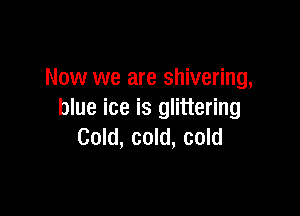 Now we are shivering,

blue ice is glittering
Cold, cold, cold