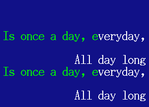 Is once a day, everyday,

All day long
Is once a day, everyday,

All day long