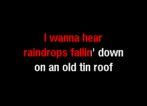 I wanna hear

raindrops fallin' down
on an old tin roof