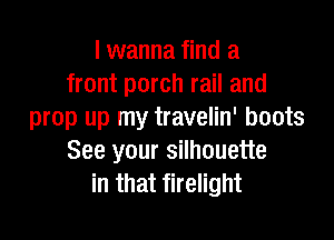 I wanna find a
front porch rail and
prop up my travelin' boots

See your silhouette
in that firelight