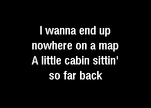 lwanna end up
nowhere on a map

A little cabin sittin'
so far back