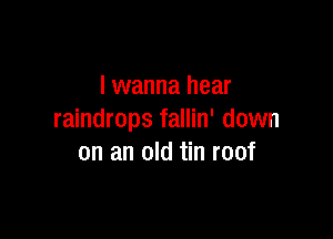 I wanna hear

raindrops fallin' down
on an old tin roof
