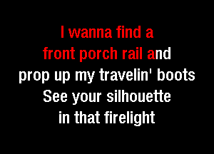 I wanna find a
front porch rail and
prop up my travelin' boots

See your silhouette
in that firelight