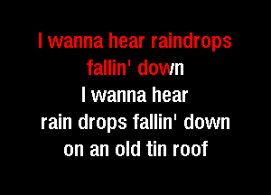 I wanna hear raindrops
fallin' down
I wanna hear

rain drops fallin' down
on an old tin roof