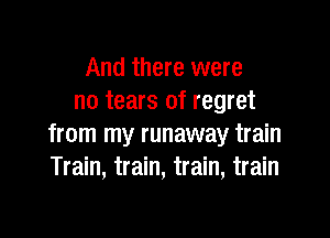 And there were
no tears of regret

from my runaway train
Train, train, train, train