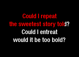 Could I repeat
the sweetest story told?

Could I entreat
would it be too bold?